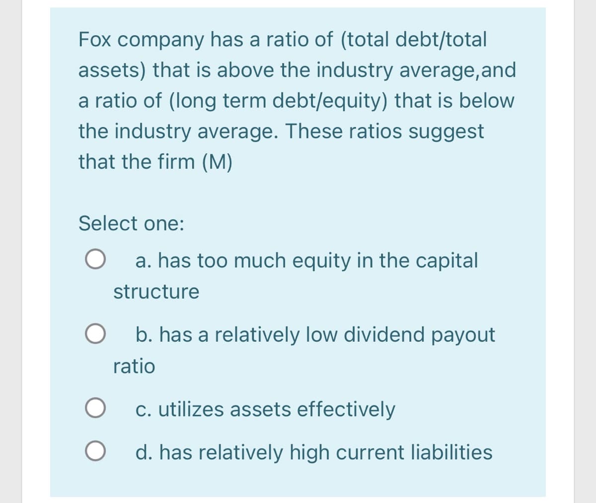 Fox company has a ratio of (total debt/total
assets) that is above the industry average,and
a ratio of (long term debt/equity) that is below
the industry average. These ratios suggest
that the firm (M)
Select one:
a. has too much equity in the capital
structure
b. has a relatively low dividend payout
ratio
c. utilizes assets effectively
d. has relatively high current liabilities
