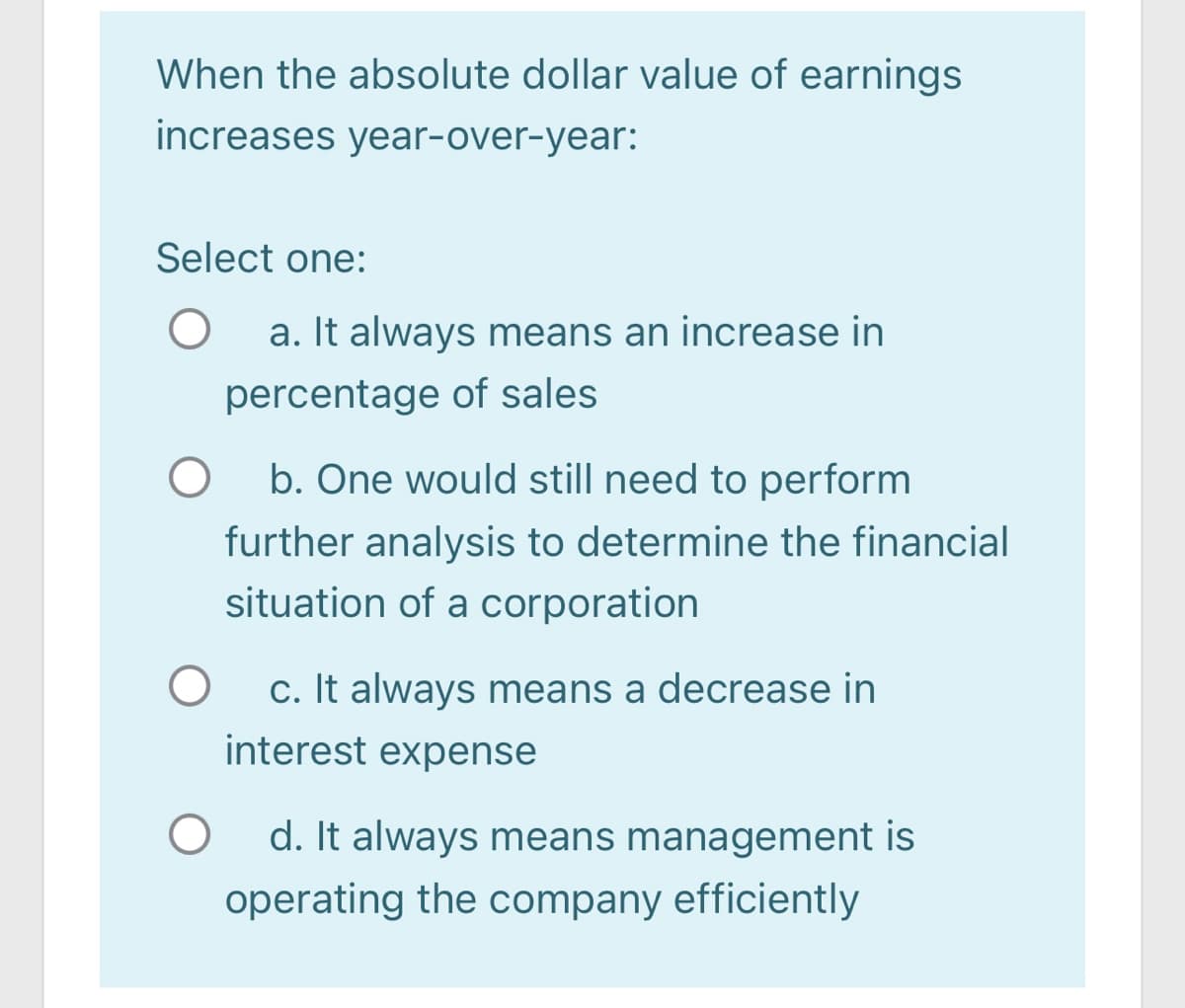 When the absolute dollar value of earnings
increases year-over-year:
Select one:
a. It always means an increase in
percentage of sales
b. One would still need to perform
further analysis to determine the financial
situation of a corporation
c. It always means a decrease in
interest expense
d. It always means management is
operating the company efficiently

