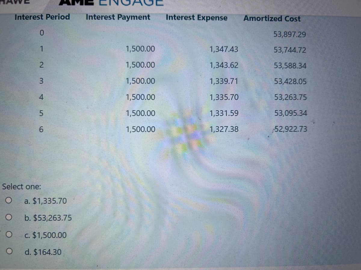 Interest Period
Interest Payment
Interest Expense
Amortized Cost
0.
53,897.29
1,500.00
1,347.43
53,744.72
2
1,500.00
1,343.62
53,588.34
3.
1,500.00
1,339.71
53,428.05
4
1,500.00
1,335.70
53,263.75
1,500.00
1,331.59
53,095.34
6.
1,500.00
1,327.38
52,922.73
Select one:
a. $1,335.70
b. $53;263.75
c. $1,500.00
d. $164.30
