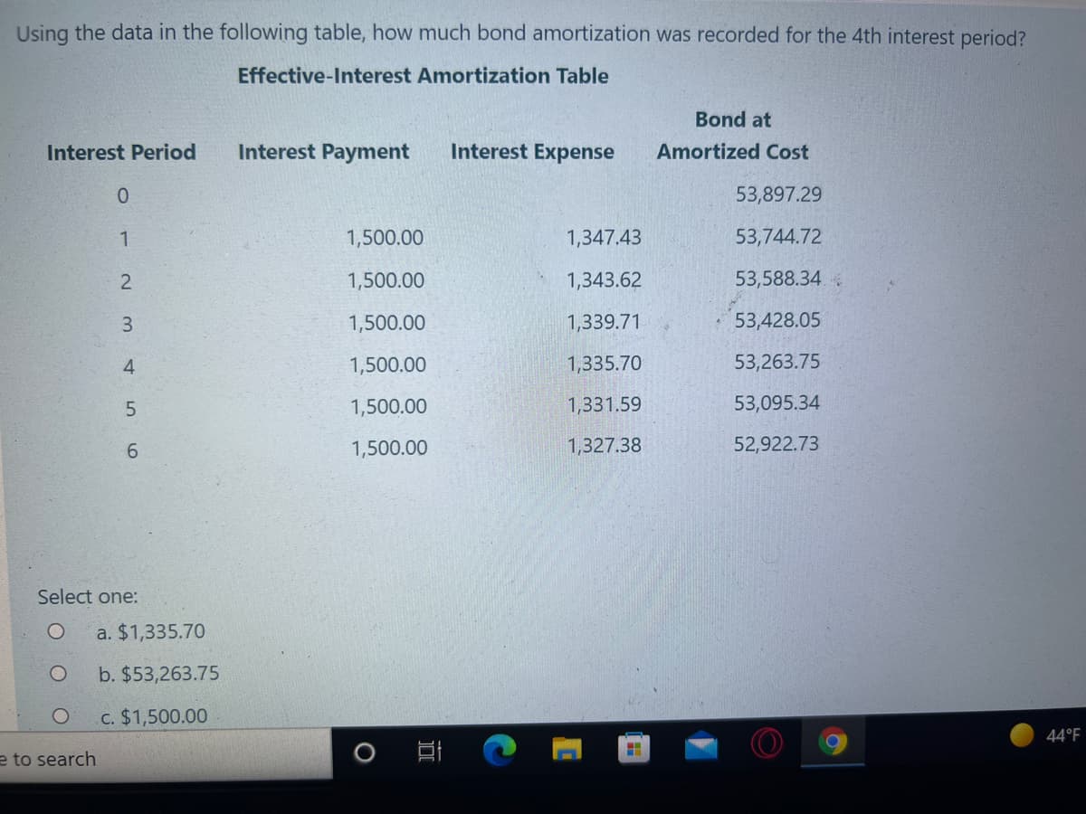 Using the data in the following table, how much bond amortization was recorded for the 4th interest period?
Effective-Interest Amortization Table
Bond at
Interest Period
Interest Payment
Interest Expense
Amortized Cost
53,897.29
1
1,500.00
1,347.43
53,744.72
1,500.00
1,343.62
53,588.34
3.
1,500.00
1,339.71
* 53,428.05
4
1,500.00
1,335.70
53,263.75
1,500.00
1,331.59
53,095.34
6.
1,500.00
1,327.38
52,922.73
Select one:
a. $1,335.70
b. $53,263.75
c. $1,500.00
44°F
e to search
2.
