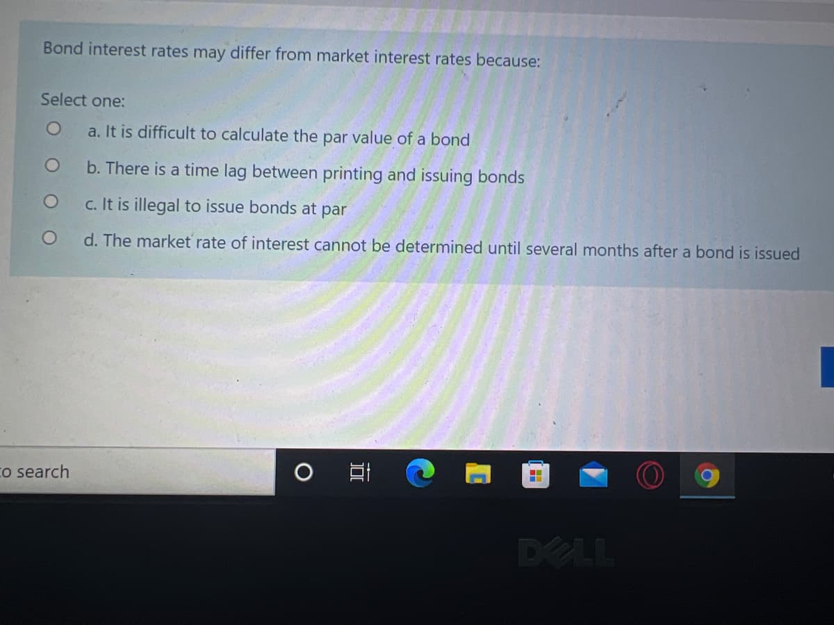 Bond interest rates may differ from market interest rates because:
Select one:
a. It is difficult to calculate the par value of a bond
b. There is a time lag between printing and issuing bonds
c. It is illegal to issue bonds at par
d. The market rate of interest cannot be determined until several months after a bond is issued
Co search
DELL
