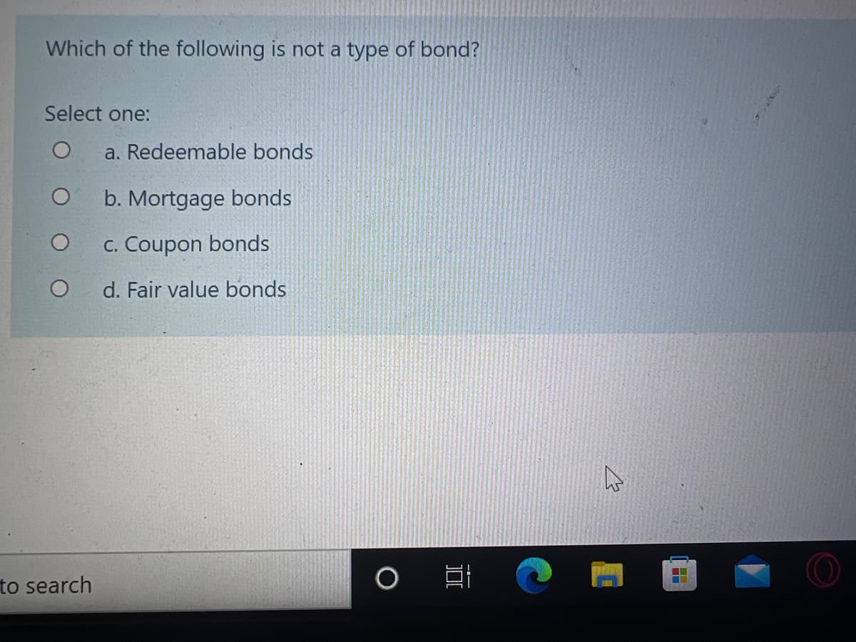 Which of the following is not a type of bond?
Select one:
a. Redeemable bonds
b. Mortgage bonds
C. Coupon bonds
d. Fair value bonds
to search
