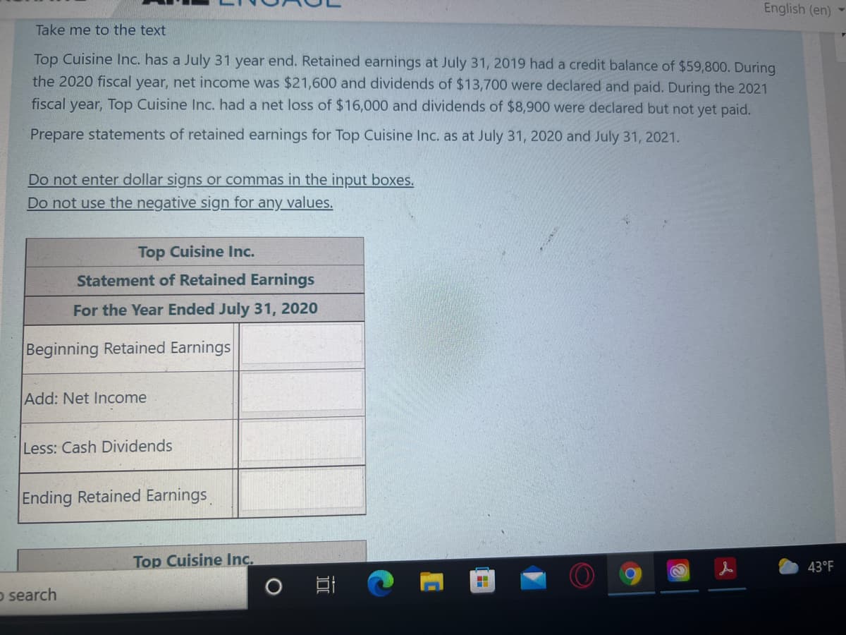 English (en)
Take me to the text
Top Cuisine Inc. has a July 31 year end. Retained earnings at July 31, 2019 had a credit balance of $59,800. During
the 2020 fiscal year, net income was $21,600 and dividends of $13,700 were declared and paid. During the 2021
fiscal year, Top Cuisine Inc. had a net loss of $16,000 and dividends of $8,900 were declared but not yet paid.
Prepare statements of retained earnings for Top Cuisine Inc. as at July 31, 2020 and July 31, 2021.
Do not enter dollar signs or commas in the input boxes.
Do not use the negative sign for any values.
Top Cuisine Inc.
Statement of Retained Earnings
For the Year Ended July 31, 2020
Beginning Retained Earnings
Add: Net Income
Less: Cash Dividends
Ending Retained Earnings
Top Cuisine Inc.
43°F
o search
