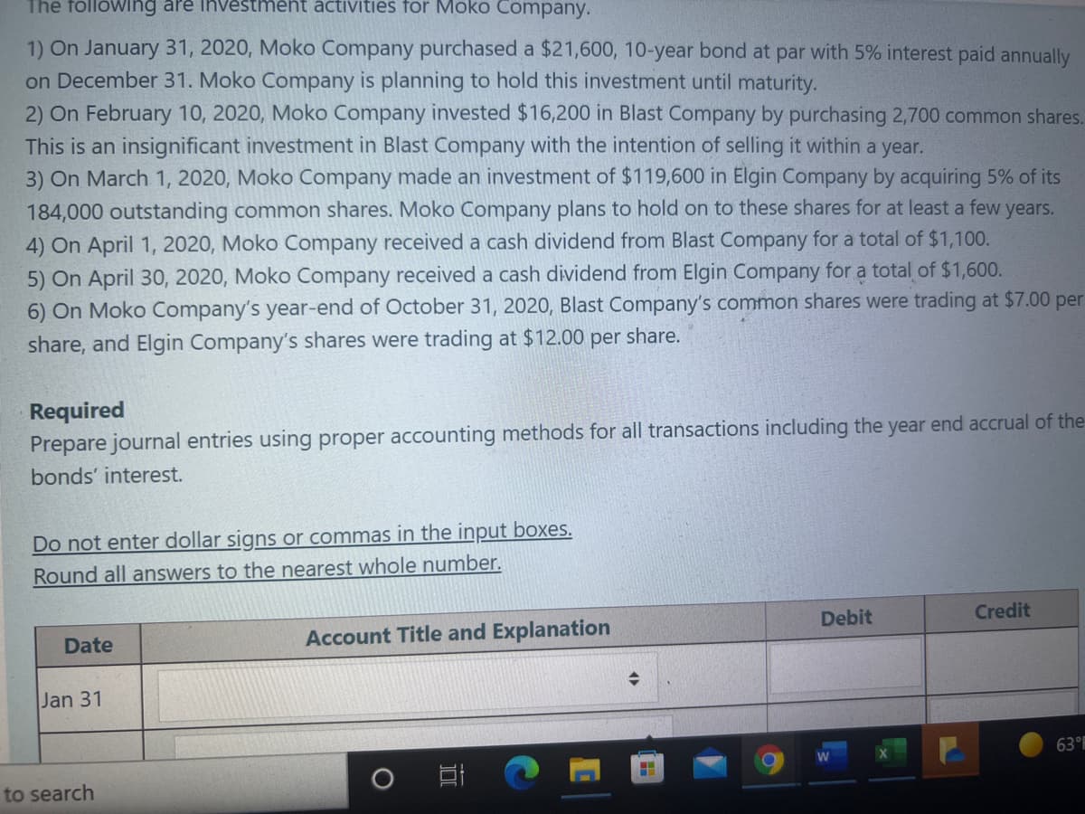 The following are investment activities for Moko Company.
1) On January 31, 2020, Moko Company purchased a $21,600, 10-year bond at par with 5% interest paid annually
on December 31. Moko Company is planning to hold this investment until maturity.
2) On February 10, 2020, Moko Company invested $16,200 in Blast Company by purchasing 2,700 common shares.
This is an insignificant investment in Blast Company with the intention of selling it within a year.
3) On March 1, 2020, Moko Company made an investment of $119,600 in Elgin Company by acquiring 5% of its
184,000 outstanding common shares. Moko Company plans to hold on to these shares for at least a few years.
4) On April 1, 2020, Moko Company received a cash dividend from Blast Company for a total of $1,100.
5) On April 30, 2020, Moko Company received a cash dividend from Elgin Company for a total of $1,600.
6) On Moko Company's year-end of October 31, 2020, Blast Company's common shares were trading at $7.00 per
share, and Elgin Company's shares were trading at $12.00 per share.
Required
Prepare journal entries using proper accounting methods for all transactions including the year end accrual of the
bonds' interest.
Do not enter dollar signs or commas in the input boxes.
Round all answers to the nearest whole number.
Credit
Debit
Account Title and Explanation
Date
Jan 31
63°
to search
