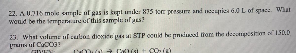 22. A 0.716 mole sample of gas is kept under 875 torr pressure and occupies 6.0 L of space. What
would be the temperature of this sample of gas?
23. What volume of carbon dioxide gas at STP could be produced from the decomposition of 150.0
grams of CaCO3?
GIVEN:
CaCO: (s). → CaO (s) + CO2 (g)
