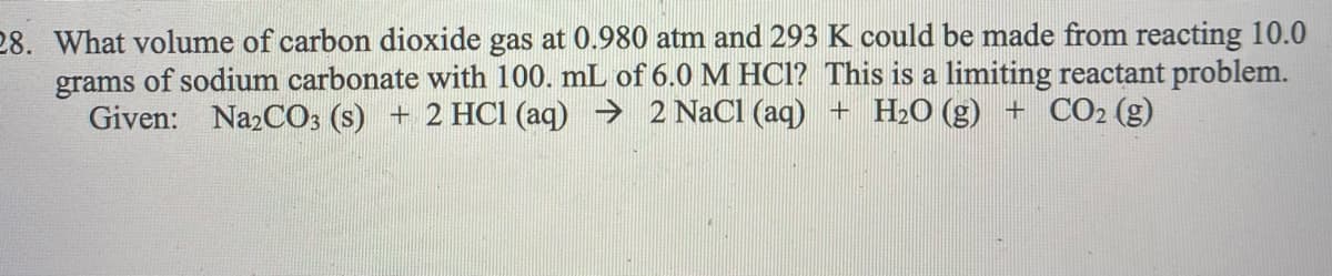 28. What volume of carbon dioxide gas at 0.980 atm and 293 K could be made from reacting 10.0
grams of sodium carbonate with 100. mL of 6.0 M HC1? This is a limiting reactant problem.
Given: Na2CO3 (s) + 2 HCI (aq) → 2 NaCl (aq) + H2O (g) + CO2 (g)
