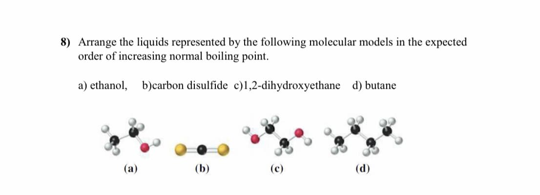 8) Arrange the liquids represented by the following molecular models in the expected
order of increasing normal boiling point.
a) ethanol,
b)carbon disulfide c)l,2-dihydroxyethane d) butane
(а)
(b)
(c)
(d)
