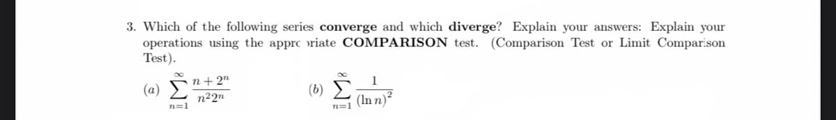 3. Which of the following series converge and which diverge? Explain your answers: Explain your
operations using the apprc riate COMPARISON test. (Comparison Test or Limit Comparison
Test).
(a) E
n22"
n+ 2"
1
(6) E;
(In n)²
n=1
n=1
