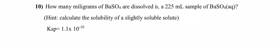 10) How many miligrams of BASO4 are dissolved i. a 225 mL sample of BaSO4(aq)?
(Hint: calculate the solubility of a slightly soluble solute)
Ksp= 1.1x 10-10
