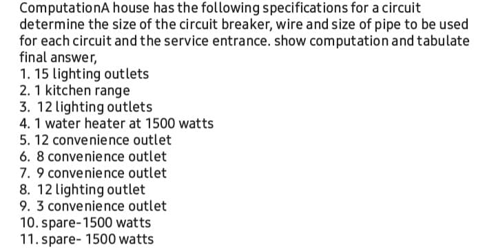 ComputationA house has the following specifications for a circuit
determine the size of the circuit breaker, wire and size of pipe to be used
for each circuit and the service entrance. show computation and tabulate
final answer,
1. 15 lighting outlets
2. 1 kitchen range
3. 12 lighting outlets
4. 1 water heater at 1500 watts
5. 12 convenience outlet
6. 8 convenience outlet
7. 9 convenience outlet
8. 12 lighting outlet
9. 3 convenience outlet
10. spare-1500 watts
11. spare- 1500 watts
