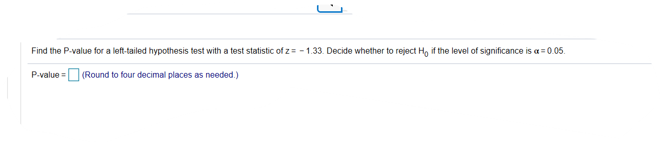Find the P-value for a left-tailed hypothesis test with a test statistic of z = - 1.33. Decide whether to reject Ho if the level of significance is a = 0.05.
P-value = (Round to four decimal places as needed.)
