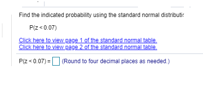 Find the indicated probability using the standard normal distributir
P(2 « 0.07)
Click here to view page 1 of the standard normal table.
Click here to view page 2 of the standard normal table.
P(z < 0.07) =O (Round to four decimal places as needed.)
