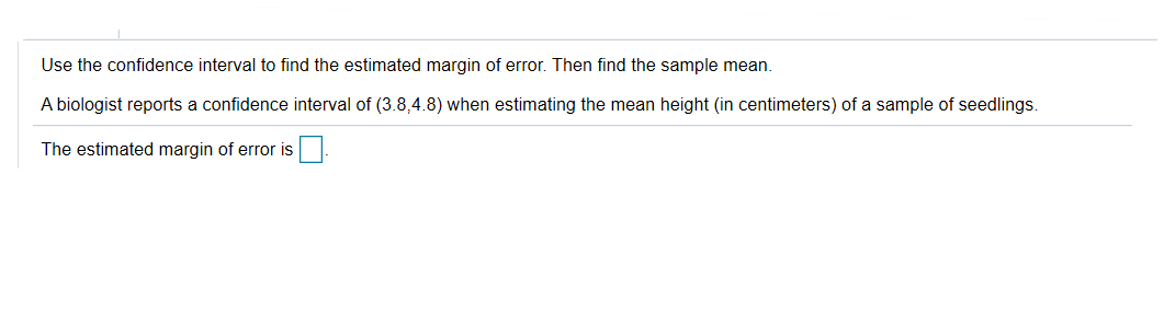 Use the confidence interval to find the estimated margin of error. Then find the sample mean.
A biologist reports a confidence interval of (3.8,4.8) when estimating the mean height (in centimeters) of a sample of seedlings.
The estimated margin of error is
