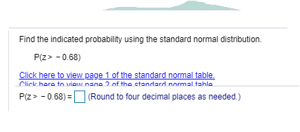 Find the indicated probability using the standard normal distribution.
P(z> - 0.68)
Click here to view page 1 of the standard normal table.
Click hare to viow nane 2 of the etandard normal tahla
P(z> - 0.68) =O (Round to four decimal places as needed.)
