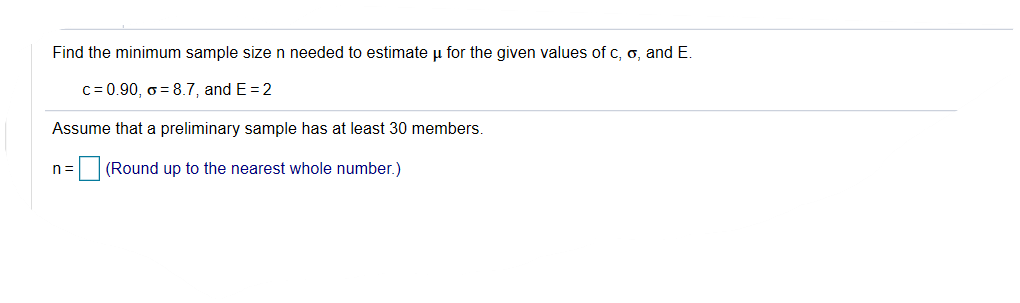 Find the minimum sample size n needed to estimate µ for the given values of c, o, and E.
c= 0.90, o = 8.7, and E = 2
Assume that a preliminary sample has at least 30 members.
|(Round up to the nearest whole number.)
n =
