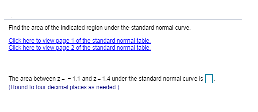 Find the area of the indicated region under the standard normal curve.
Click here to view page 1 of the standard normal table.
Click here to view page 2 of the standard normal table.
The area between z = - 1.1 and z = 1.4 under the standard normal curve is
(Round to four decimal places as needed.)
