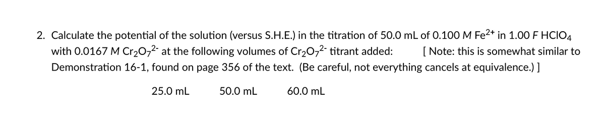 2. Calculate the potential of the solution (versus S.H.E.) in the titration of 50.0 mL of 0.100 M Fe2+ in 1.00 F HCIO4
with 0.0167 M Cr20,2- at the following volumes of Cr20,2- titrant added:
[ Note: this is somewhat similar to
Demonstration 16-1, found on page 356 of the text. (Be careful, not everything cancels at equivalence.) ]
25.0 mL
50.0 mL
60.0 mL
