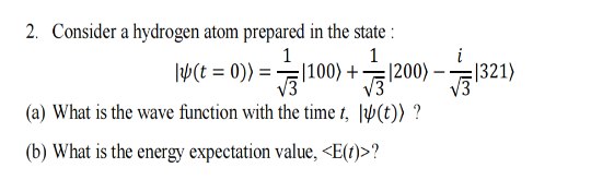2. Consider a hydrogen atom prepared in the state :
1
1
14(t = 0)) =
|100) +-
√√1200)-.
(a) What is the wave function with the time t, (t)) ?
(b) What is the energy expectation value, <E(t)>?
|321)