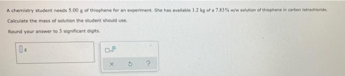 A chemistry student needs 5.00 g of thiophene for an experiment. She has available 1.2 kg of a 7.83% w/w solution of thiophene in carbon tetrachloride
Calculate the mass of solution the student should use.
Round your answer to 3 significant digits.
X