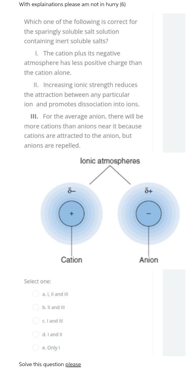 With explainations please am not in hurry (6)
Which one of the following is correct for
the sparingly soluble salt solution
containing inert soluble salts?
1. The cation plus its negative
atmosphere has less positive charge than
the cation alone.
II. Increasing ionic strength reduces
the attraction between any particular
ion and promotes dissociation into ions.
III. For the average anion, there will be
more cations than anions near it because
cations are attracted to the anion, but
anions are repelled.
lonic atmospheres
Select one:
Cation
a. I, II and III
b. II and III
c. I and III
d. I and II
e. Only I
Solve this question please
8+
Anion