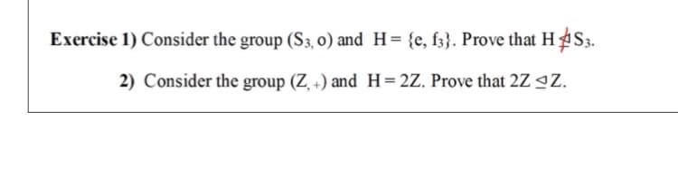 Exercise 1) Consider the group (S3, 0) and H= {e, fz}. Prove that H S3.
2) Consider the group (Z +) and H=2Z. Prove that 2Z 9Z.

