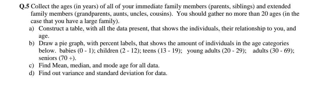 Q.5 Collect the ages (in years) of all of your immediate family members (parents, siblings) and extended
family members (grandparents, aunts, uncles, cousins). You should gather no more than 20 ages (in the
case that you have a large family).
a) Construct a table, with all the data present, that shows the individuals, their relationship to you, and
age.
b) Draw a pie graph, with percent labels, that shows the amount of individuals in the age categories
below. babies (0 1); children (2 12); teens (13 - 19); young adults (20 - 29); adults (30 - 69);
seniors (70 +).
c) Find Mean, median, and mode age for all data.
d) Find out variance and standard deviation for data.
