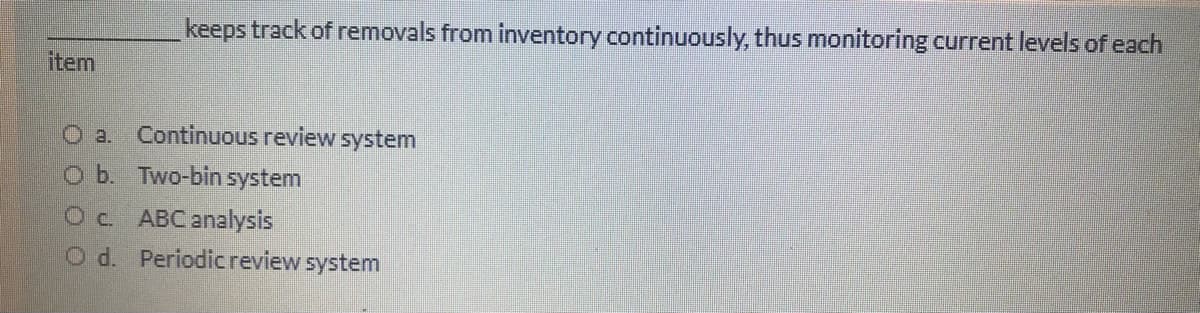 keeps track of removals from inventory continuously, thus monitoring current levels of each
item
O a. Continuous review system
o b. Two-bin system
Oc. ABCanalysis
O d. Periodicreview system
