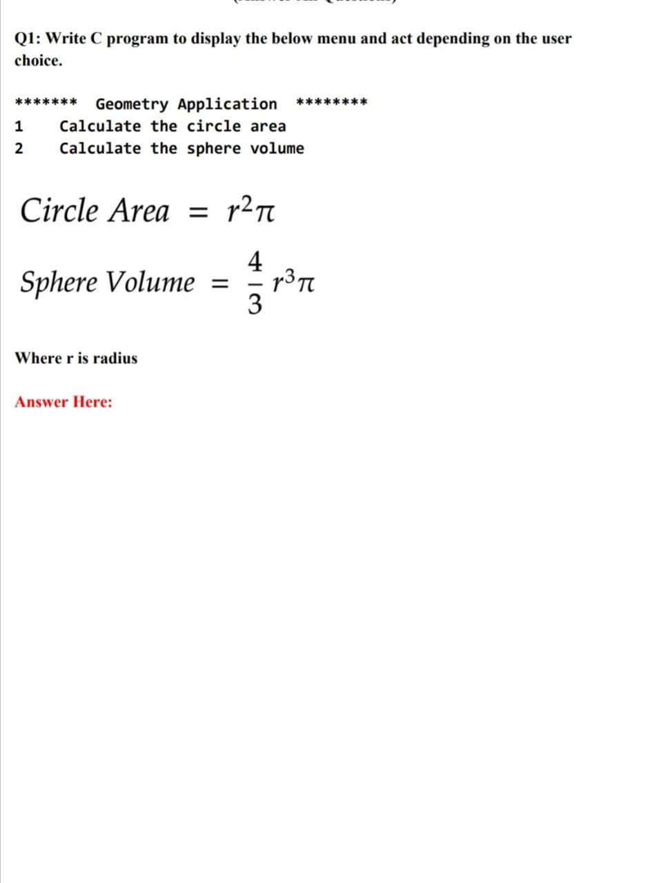 Q1: Write C program to display the below menu and act depending on the user
choice.
******* Geometry Application
********
1
Calculate the circle area
2
Calculate the sphere volume
Circle Area =
4
Sphere Volume =
3
Where r is radius
Answer Here:
