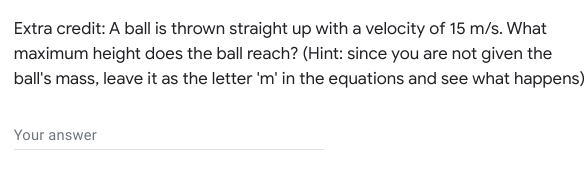 Extra credit: A ball is thrown straight up with a velocity of 15 m/s. What
maximum height does the ball reach? (Hint: since you are not given the
ball's mass, leave it as the letter 'm' in the equations and see what happens)
Your answer
