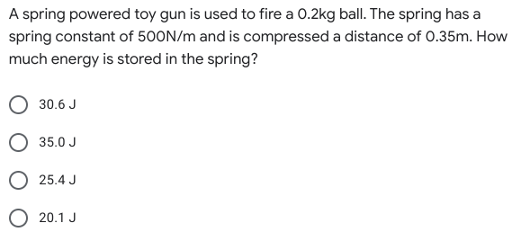 A spring powered toy gun is used to fire a 0.2kg ball. The spring has a
spring constant of 500N/m and is compressed a distance of 0.35m. How
much energy is stored in the spring?
30.6 J
O 35.0 J
25.4 J
20.1 J
