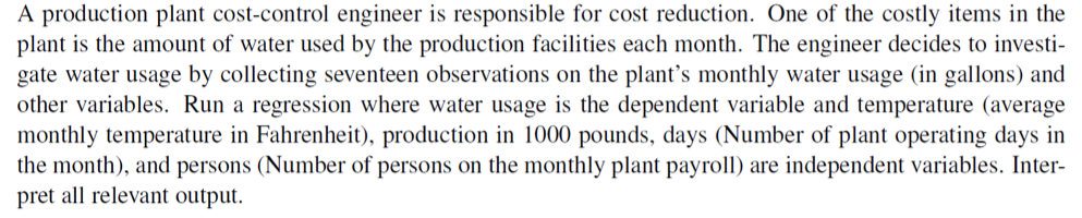 A production plant cost-control engineer is responsible for cost reduction. One of the costly items in the
plant is the amount of water used by the production facilities each month. The engineer decides to investi-
gate water usage by collecting seventeen observations on the plant's monthly water usage (in gallons) and
other variables. Run a regression where water usage is the dependent variable and temperature (average
monthly temperature in Fahrenheit), production in 1000 pounds, days (Number of plant operating days in
the month), and persons (Number of persons on the monthly plant payroll) are independent variables. Inter-
pret all relevant output.

