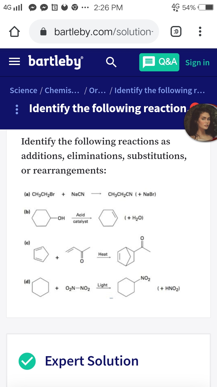 4G ll
2:26 PM
4G 54%
bartleby.com/solution-
:D
= bartleby
Q&A sign in
Science / Chemis... / Or... / Identify the following r...
: Identify the following reaction
Identify the following reactions as
additions, eliminations, substitutions,
or rearrangements:
(a) CH3CH2B
NACN
CH3CH2CN (+ NaBr)
+
(b)
Acid
HO-
(+ H2O)
catalyst
(c)
Нeat
NO2
(d)
Light
O2N-NO2
(+ HNO2)
Expert Solution
...
