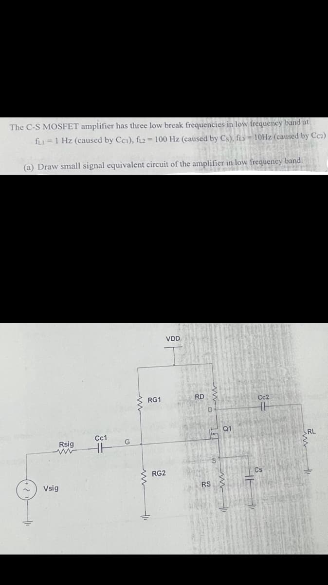 The C-S MOSFET amplifier has three low break frequencies in low frequency band at
fLI =1 Hz (caused by Cci), f2 = 100 Hz (caused by Cs), f13 - 10HZ (caused by Ccz)
(a) Draw small signal equivalent circuit of the amplifier in low frequency band.
VDD
RG1
RD
Q1
Cc1
RL
Rsig
RG2
Cs
Vsig
RS
