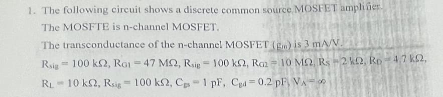 1. The following circuit shows a discrete common source MOSFET amplifier.
The MOSFTE is n-channel MOSFET.
The transconductance of the n-channel MOSFET (gm) is 3 mA/V.
Rsig = 100 kN, RGI = 47 MQ, Rsip = 100 kQ, Ra2 = 10 MQ, Rs = 2 kQ, Rp=4.7 ks2,
%3D
%3D
RL=10 k2, Rsig = 100 k, Cgs 1 pF, Cgd = 0.2 pF, VA= o
%3!
