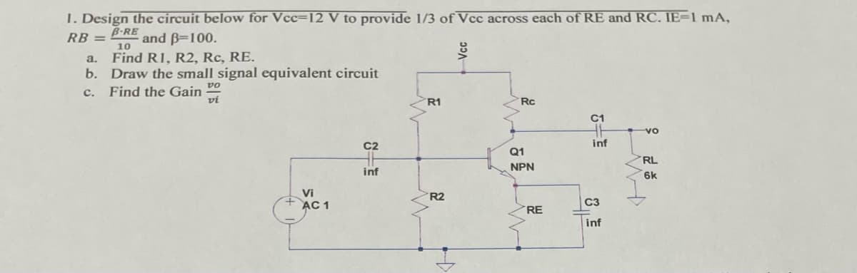 1. Design the circuit below for Vcc=12 V to provide 1/3 of Vcc across each of RE and RC. IE=1 mA,
B-RE
and B=100.
RB =
10
Find R1, R2, Rc, RE.
b. Draw the small signal equivalent circuit
a.
vo
Find the Gain
vi
с.
R1
Rc
C1
vo
C2
inf
Q1
RL
NPN
inf
6k
Vi
R2
AC 1
C3
RE
inf
Vcc
