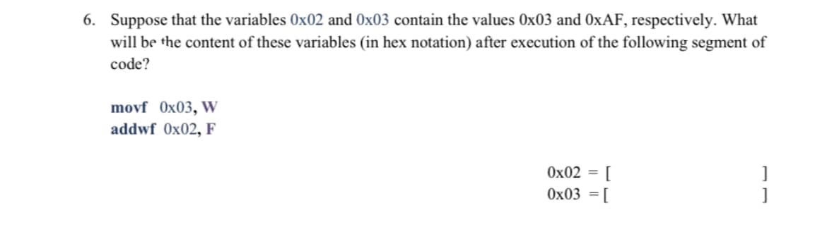 6. Suppose that the variables 0x02 and 0x03 contain the values 0x03 and OXAF, respectively. What
will be the content of these variables (in hex notation) after execution of the following segment of
code?
movf Ox03, W
addwf 0x02, F
Ox02 = [
Ox03 = [
]

