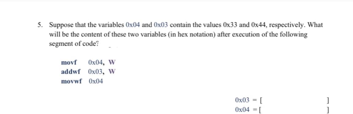 5. Suppose that the variables 0x04 and Ox03 contain the values 0x33 and 0x44, respectively. What
will be the content of these two variables (in hex notation) after execution of the following
segment of code?
movf
Ox04, W
addwf 0x03, w
movwf Ox04
0x03 =
[
0x04 =[
