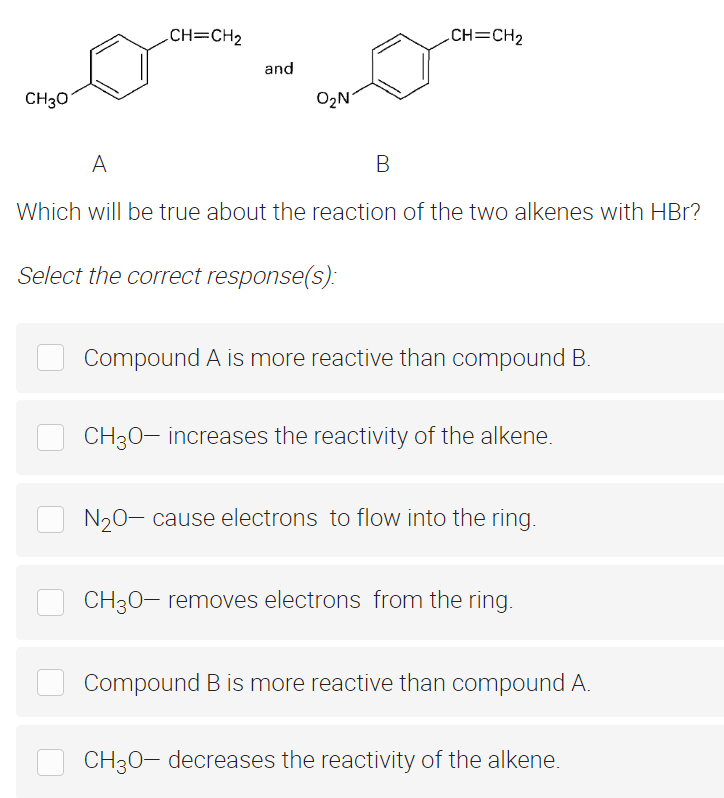 CH=CH₂
CH=CH₂
CH3O
O₂N
A
B
Which will be true about the reaction of the two alkenes with HBr?
Select the correct response(s):
Compound A is more reactive than compound B.
CH3O- increases the reactivity of the alkene.
N₂O- cause electrons to flow into the ring.
CH3O- removes electrons from the ring.
Compound B is more reactive than compound A.
CH3O- decreases the reactivity of the alkene.
and