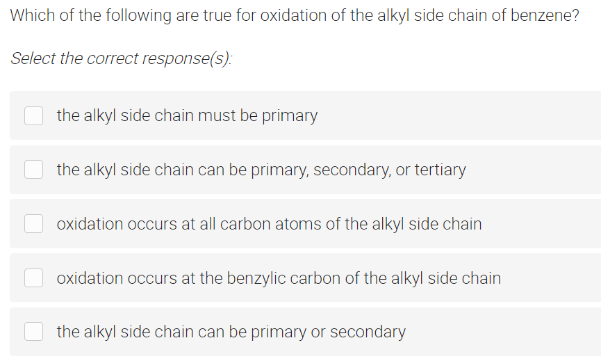 Which of the following are true for oxidation of the alkyl side chain of benzene?
Select the correct response(s):
the alkyl side chain must be primary
the alkyl side chain can be primary, secondary, or tertiary
oxidation occurs at all carbon atoms of the alkyl side chain
oxidation occurs at the benzylic carbon of the alkyl side chain
the alkyl side chain can be primary or secondary