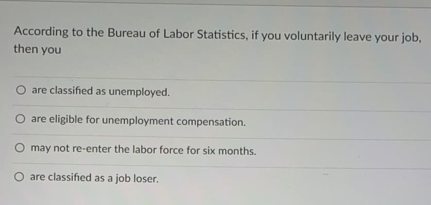 According to the Bureau of Labor Statistics, if you voluntarily leave your job,
then you
O are classified as unemployed.
O are eligible for unemployment compensation.
may not re-enter the labor force for six months.
O are classified as a job loser.
