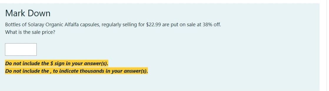 Mark Down
Bottles of Solaray Organic Alfalfa capsules, regularly selling for $22.99 are put on sale at 38% off.
What is the sale price?
Do not include the $ sign in your answer(s).
Do not include the, to indicate thousands in your answer(s).
