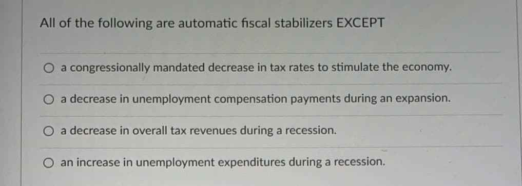 All of the following are automatic fiscal stabilizers EXCEPT
O a congressionally mandated decrease in tax rates to stimulate the economy.
a decrease in unemployment compensation payments during an expansion.
a decrease in overall tax revenues during a recession.
an increase in unemployment expenditures during a recession.
