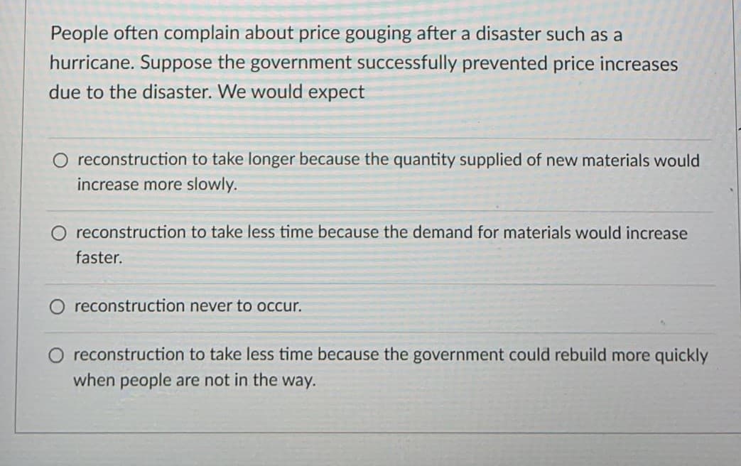 People often complain about price gouging after a disaster such as a
hurricane. Suppose the government successfully prevented price increases
due to the disaster. We would expect
reconstruction to take longer because the quantity supplied of new materials would
increase more slowly.
O reconstruction to take less time because the demand for materials would increase
faster.
reconstruction never to occur.
reconstruction to take less time because the government could rebuild more quickly
when people are not in the way.
