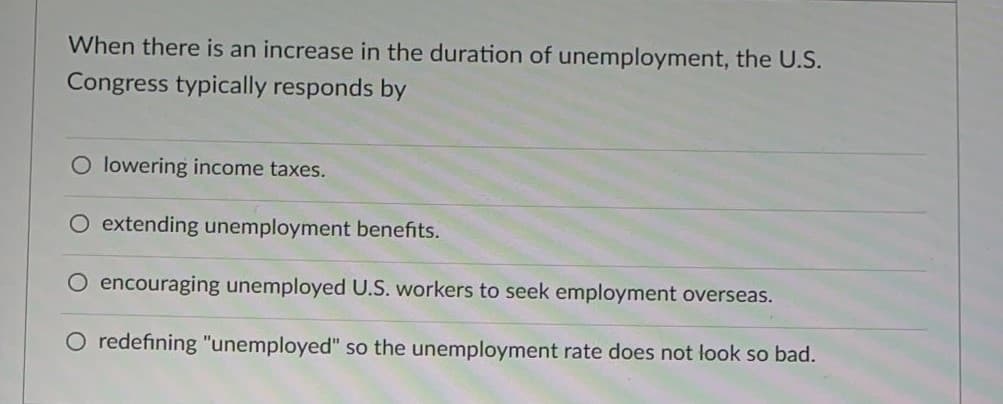 When there is an increase in the duration of unemployment, the U.S.
Congress typically responds by
O lowering income taxes.
extending unemployment benefits.
O encouraging unemployed U.S. workers to seek employment overseas.
O redefining "unemployed" so the unemployment rate does not look so bad.
