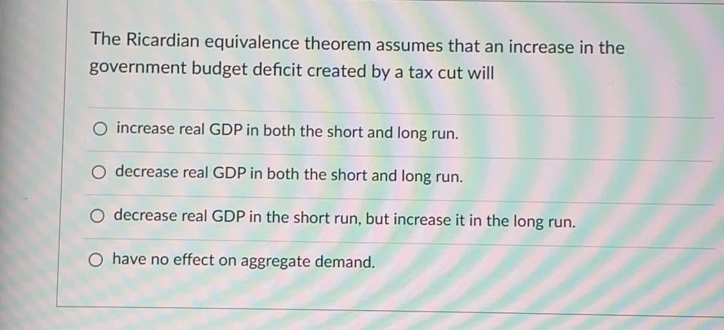 The Ricardian equivalence theorem assumes that an increase in the
government budget deficit created by a tax cut will
O increase real GDP in both the short and long run.
O decrease real GDP in both the short and long run.
decrease real GDP in the short run, but increase it in the long run.
O have no effect on aggregate demand.
