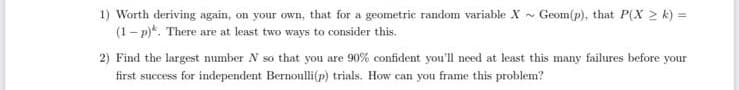 1) Worth deriving again, on your own, that for a geometric random variable X~ Geom(p), that P(X 2 k) =
(1 - p)*. There are at least two ways to consider this.
2) Find the largest number N so that you are 90% confident you'll need at least this many failures before your
first success for independent Bernonlli(p) trials. How can you frame this problem?
