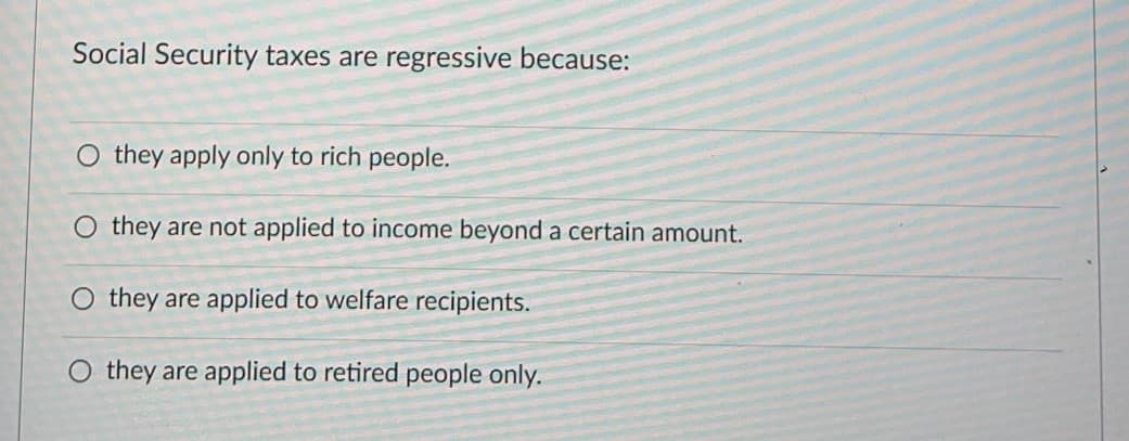 Social Security taxes are regressive because:
O they apply only to rich people.
they are not applied to income beyond a certain amount.
O they are applied to welfare recipients.
O they are applied to retired people only.

