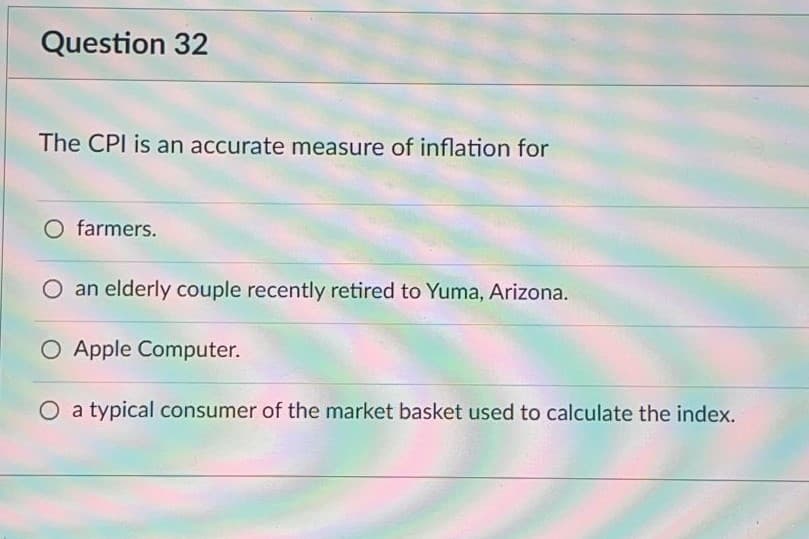 Question 32
The CPI is an accurate measure of inflation for
O farmers.
an elderly couple recently retired to Yuma, Arizona.
O Apple Computer.
O a typical consumer of the market basket used to calculate the index.
