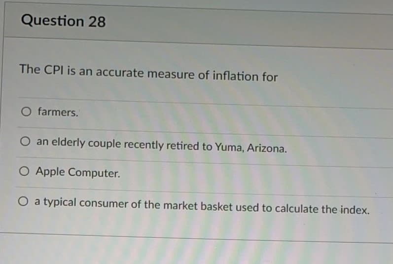 Question 28
The CPI is an accurate measure of inflation for
O farmers.
O an elderly couple recently retired to Yuma, Arizona.
O Apple Computer.
O a typical consumer of the market basket used to calculate the index.
