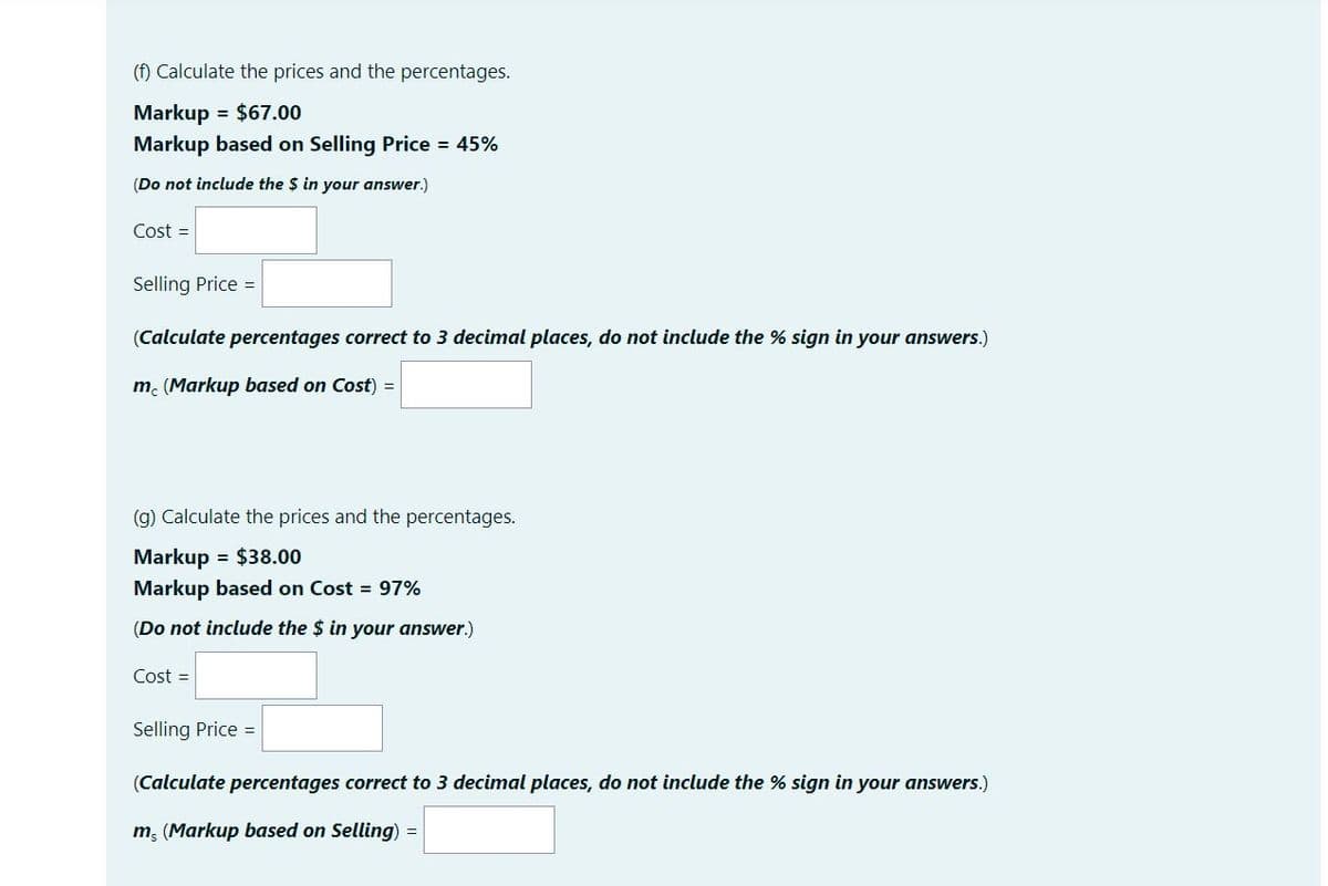 (f) Calculate the prices and the percentages.
Markup = $67.00
Markup based on Selling Price = 45%
(Do not include the $ in your answer.)
Cost =
Selling Price =
(Calculate percentages correct to 3 decimal places, do not include the % sign in your answers.)
m. (Markup based on Cost) =
(g) Calculate the prices and the percentages.
Markup = $38.00
Markup based on Cost = 97%
(Do not include the $ in your answer.)
Cost =
Selling Price =
(Calculate percentages correct to 3 decimal places, do not include the % sign in your answers.)
m, (Markup based on Selling) =
